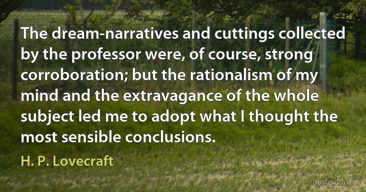 The dream-narratives and cuttings collected by the professor were, of course, strong corroboration; but the rationalism of my mind and the extravagance of the whole subject led me to adopt what I thought the most sensible conclusions. (H. P. Lovecraft)