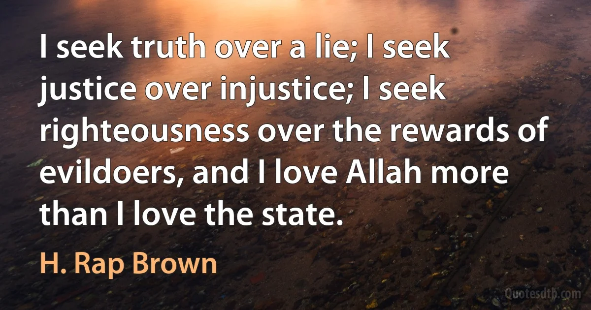 I seek truth over a lie; I seek justice over injustice; I seek righteousness over the rewards of evildoers, and I love Allah more than I love the state. (H. Rap Brown)