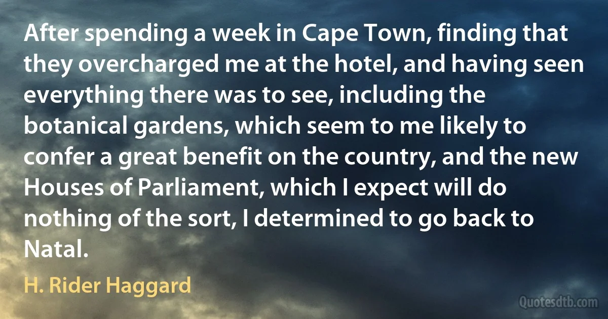 After spending a week in Cape Town, finding that they overcharged me at the hotel, and having seen everything there was to see, including the botanical gardens, which seem to me likely to confer a great benefit on the country, and the new Houses of Parliament, which I expect will do nothing of the sort, I determined to go back to Natal. (H. Rider Haggard)