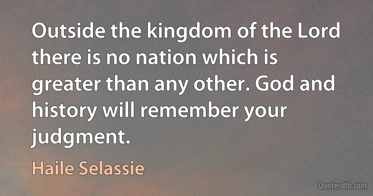 Outside the kingdom of the Lord there is no nation which is greater than any other. God and history will remember your judgment. (Haile Selassie)