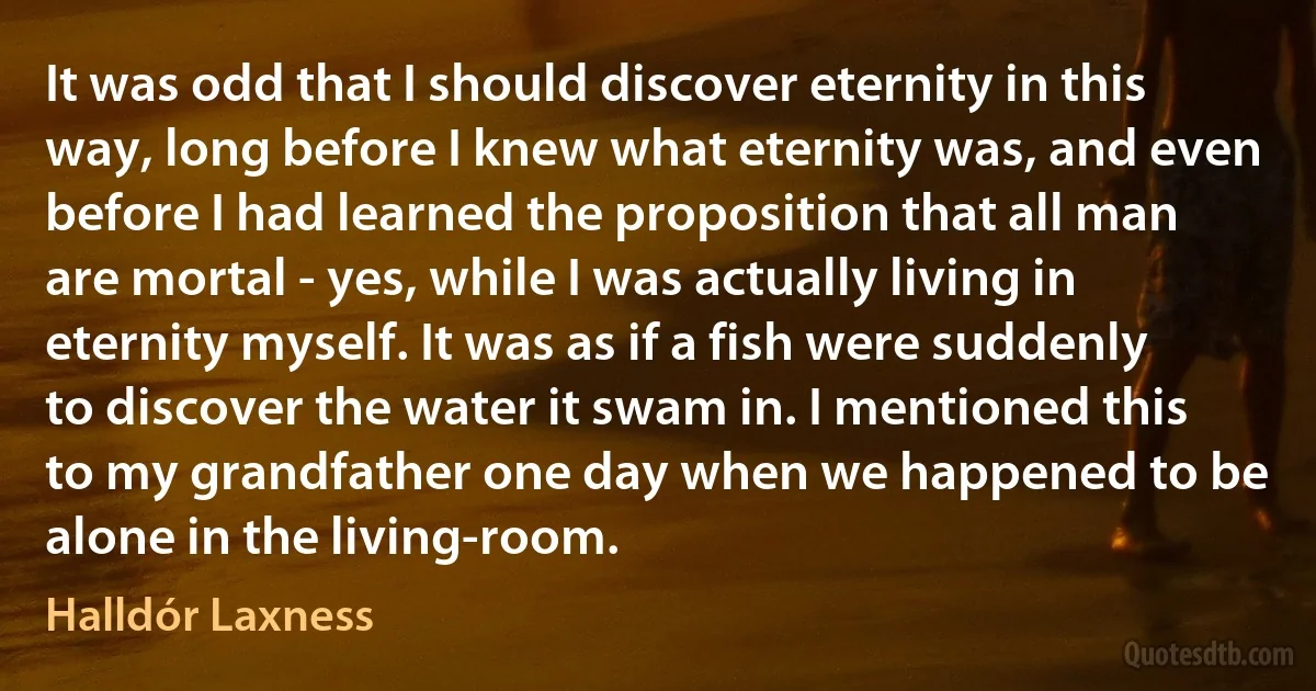 It was odd that I should discover eternity in this way, long before I knew what eternity was, and even before I had learned the proposition that all man are mortal - yes, while I was actually living in eternity myself. It was as if a fish were suddenly to discover the water it swam in. I mentioned this to my grandfather one day when we happened to be alone in the living-room. (Halldór Laxness)