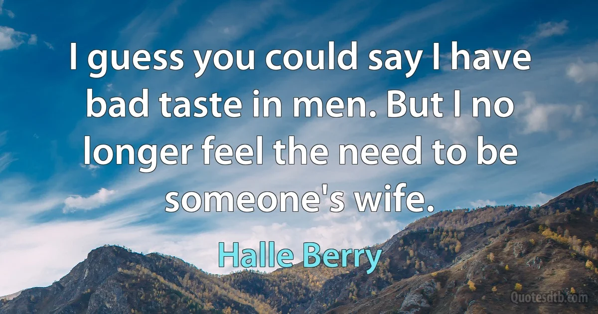 I guess you could say I have bad taste in men. But I no longer feel the need to be someone's wife. (Halle Berry)