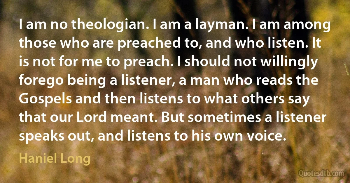 I am no theologian. I am a layman. I am among those who are preached to, and who listen. It is not for me to preach. I should not willingly forego being a listener, a man who reads the Gospels and then listens to what others say that our Lord meant. But sometimes a listener speaks out, and listens to his own voice. (Haniel Long)