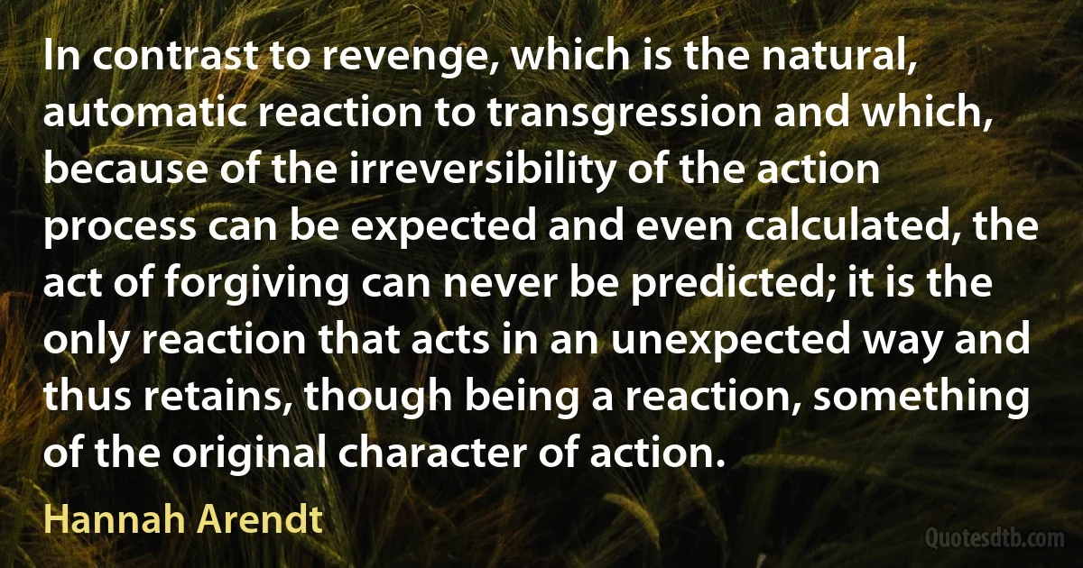 In contrast to revenge, which is the natural, automatic reaction to transgression and which, because of the irreversibility of the action process can be expected and even calculated, the act of forgiving can never be predicted; it is the only reaction that acts in an unexpected way and thus retains, though being a reaction, something of the original character of action. (Hannah Arendt)