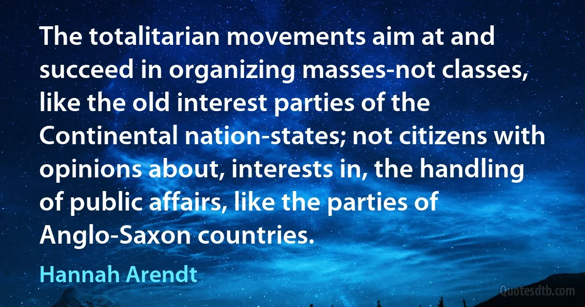 The totalitarian movements aim at and succeed in organizing masses-not classes, like the old interest parties of the Continental nation-states; not citizens with opinions about, interests in, the handling of public affairs, like the parties of Anglo-Saxon countries. (Hannah Arendt)