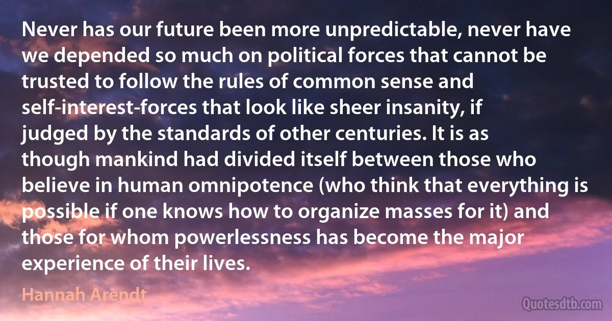 Never has our future been more unpredictable, never have we depended so much on political forces that cannot be trusted to follow the rules of common sense and self-interest-forces that look like sheer insanity, if judged by the standards of other centuries. It is as though mankind had divided itself between those who believe in human omnipotence (who think that everything is possible if one knows how to organize masses for it) and those for whom powerlessness has become the major experience of their lives. (Hannah Arendt)