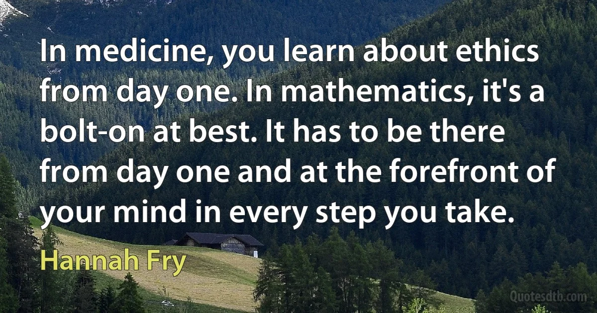 In medicine, you learn about ethics from day one. In mathematics, it's a bolt-on at best. It has to be there from day one and at the forefront of your mind in every step you take. (Hannah Fry)