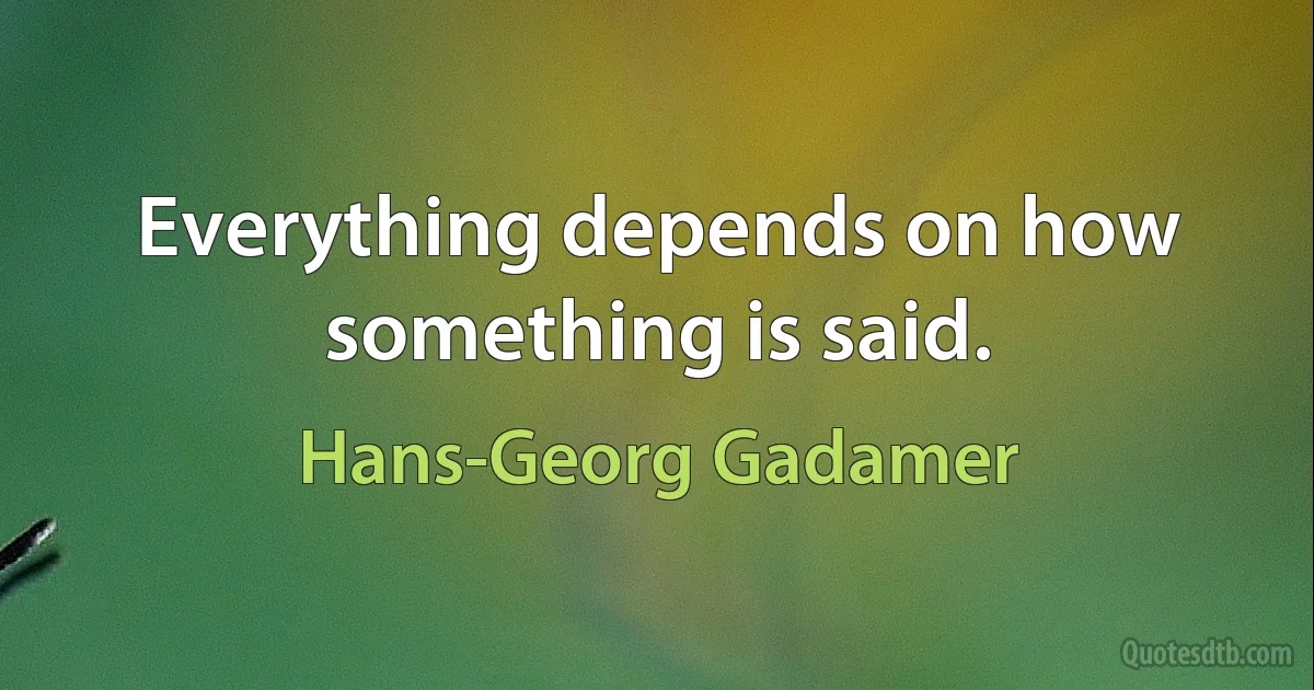 Everything depends on how something is said. (Hans-Georg Gadamer)