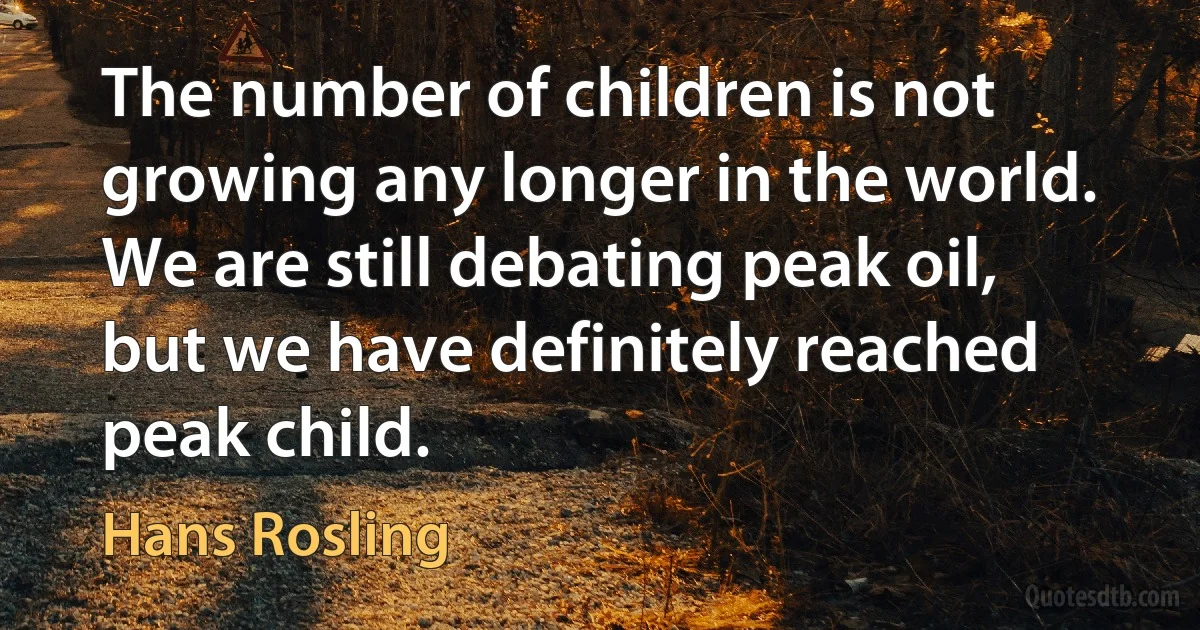 The number of children is not growing any longer in the world. We are still debating peak oil, but we have definitely reached peak child. (Hans Rosling)