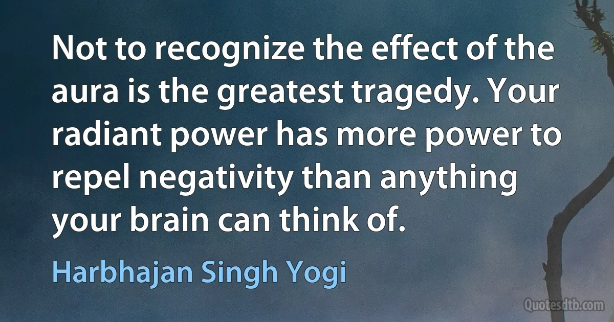 Not to recognize the effect of the aura is the greatest tragedy. Your radiant power has more power to repel negativity than anything your brain can think of. (Harbhajan Singh Yogi)