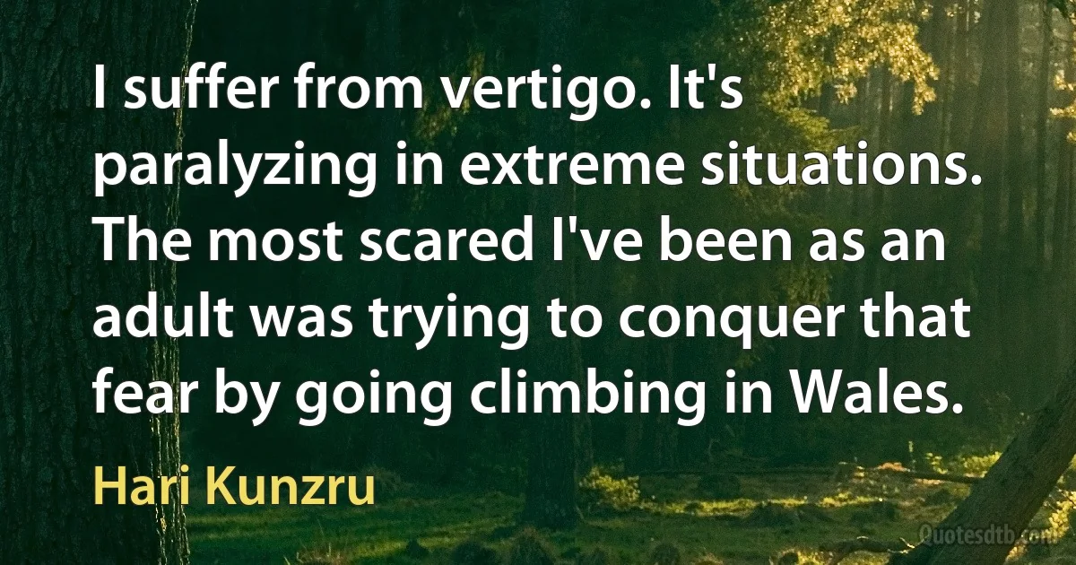 I suffer from vertigo. It's paralyzing in extreme situations. The most scared I've been as an adult was trying to conquer that fear by going climbing in Wales. (Hari Kunzru)