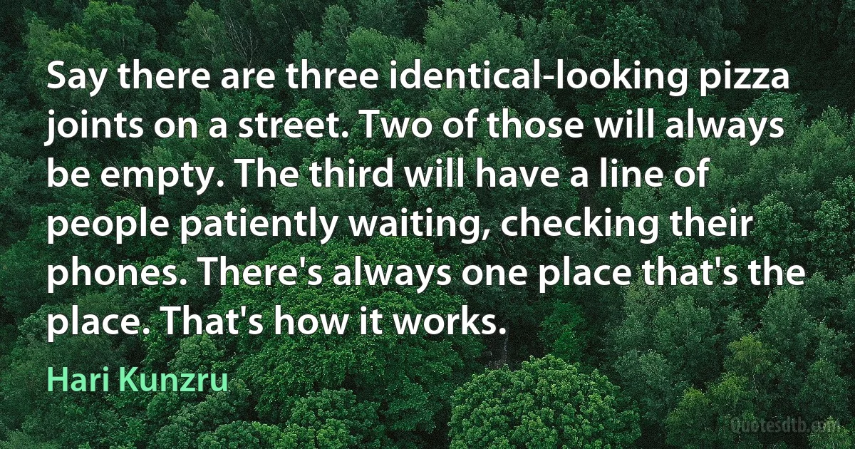 Say there are three identical-looking pizza joints on a street. Two of those will always be empty. The third will have a line of people patiently waiting, checking their phones. There's always one place that's the place. That's how it works. (Hari Kunzru)