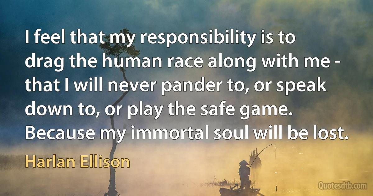 I feel that my responsibility is to drag the human race along with me - that I will never pander to, or speak down to, or play the safe game. Because my immortal soul will be lost. (Harlan Ellison)