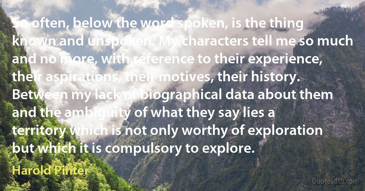 So often, below the word spoken, is the thing known and unspoken. My characters tell me so much and no more, with reference to their experience, their aspirations, their motives, their history. Between my lack of biographical data about them and the ambiguity of what they say lies a territory which is not only worthy of exploration but which it is compulsory to explore. (Harold Pinter)