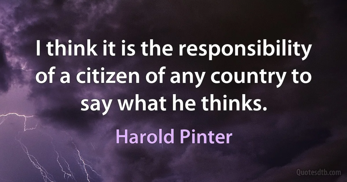 I think it is the responsibility of a citizen of any country to say what he thinks. (Harold Pinter)