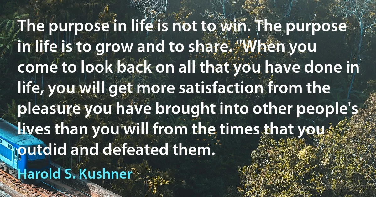 The purpose in life is not to win. The purpose in life is to grow and to share. "When you come to look back on all that you have done in life, you will get more satisfaction from the pleasure you have brought into other people's lives than you will from the times that you outdid and defeated them. (Harold S. Kushner)