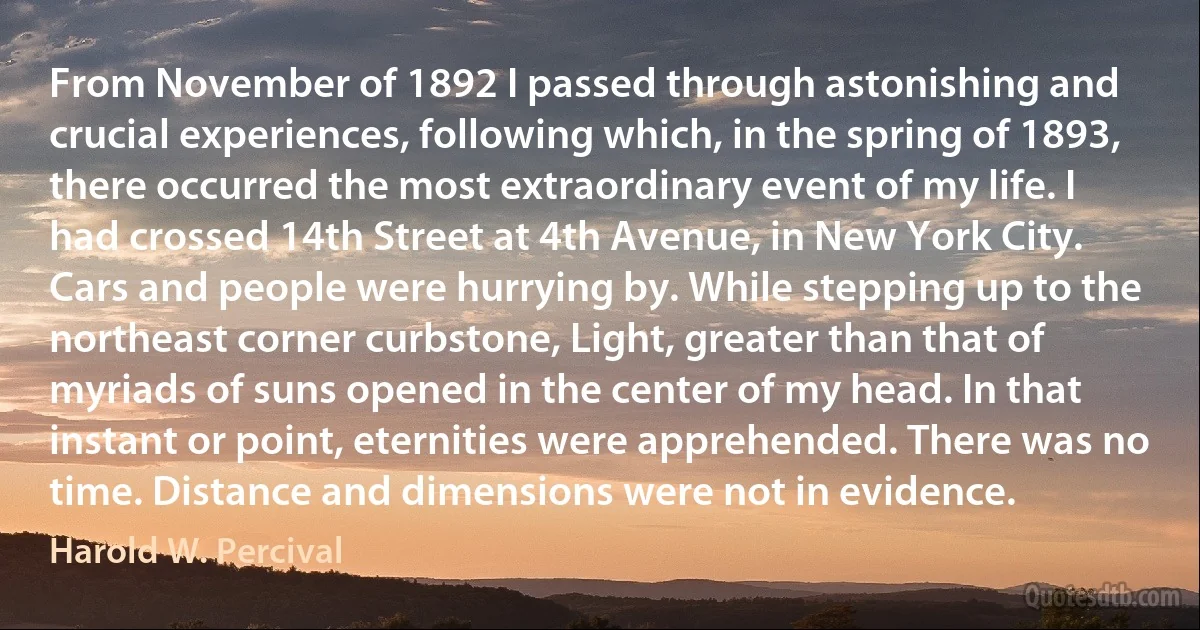 From November of 1892 I passed through astonishing and crucial experiences, following which, in the spring of 1893, there occurred the most extraordinary event of my life. I had crossed 14th Street at 4th Avenue, in New York City. Cars and people were hurrying by. While stepping up to the northeast corner curbstone, Light, greater than that of myriads of suns opened in the center of my head. In that instant or point, eternities were apprehended. There was no time. Distance and dimensions were not in evidence. (Harold W. Percival)