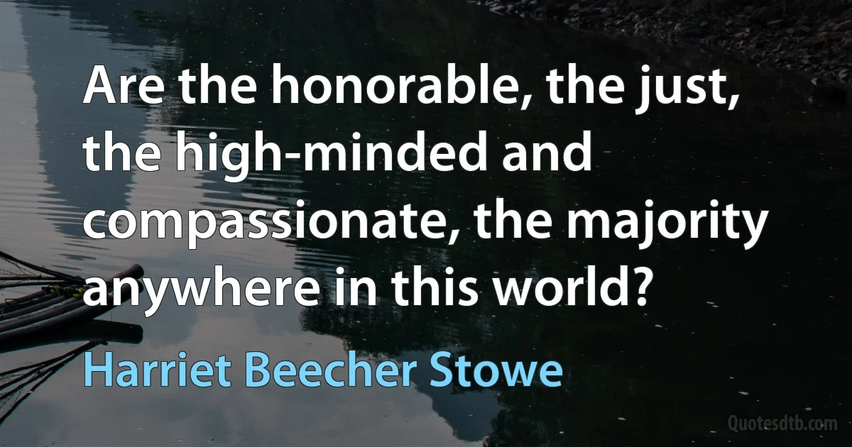 Are the honorable, the just, the high-minded and compassionate, the majority anywhere in this world? (Harriet Beecher Stowe)