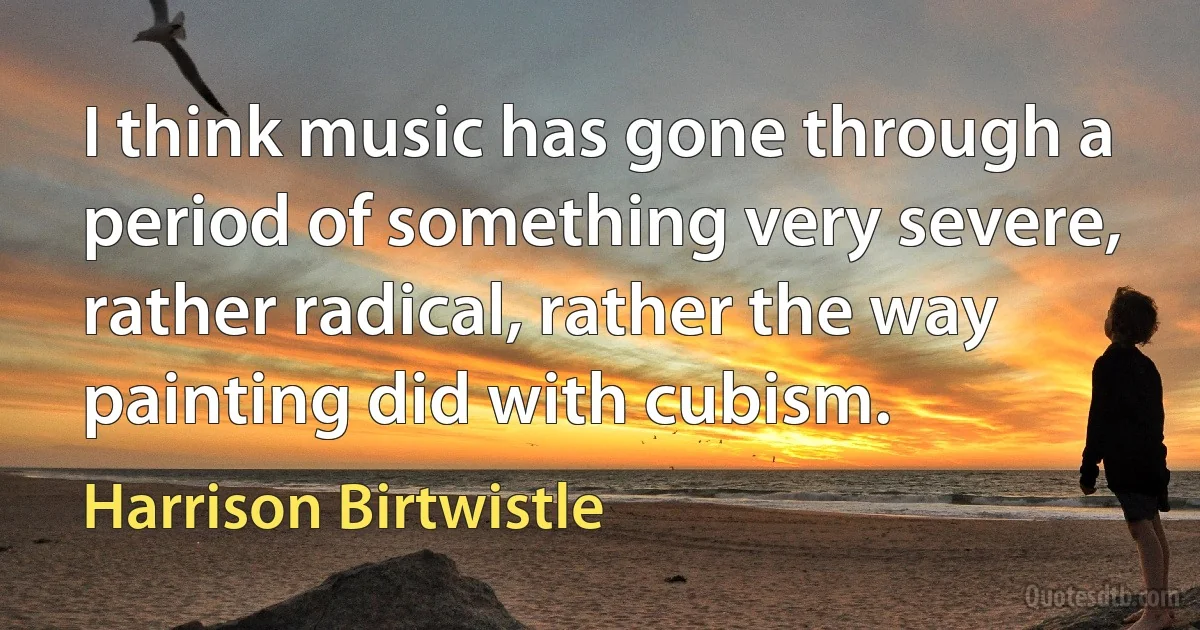 I think music has gone through a period of something very severe, rather radical, rather the way painting did with cubism. (Harrison Birtwistle)