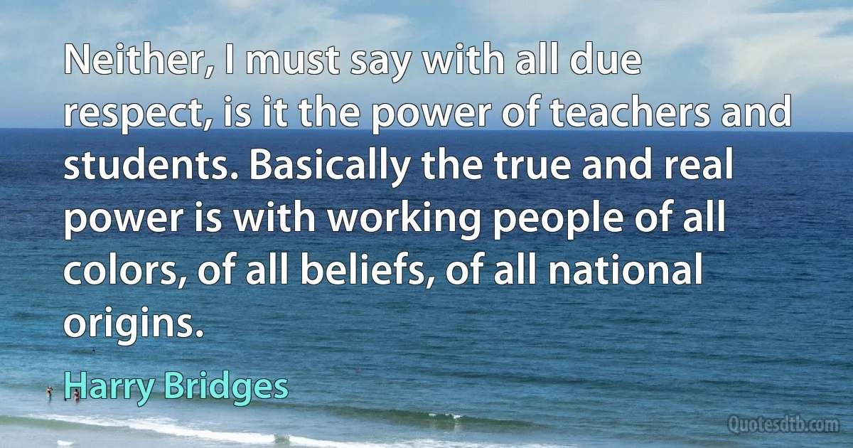 Neither, I must say with all due respect, is it the power of teachers and students. Basically the true and real power is with working people of all colors, of all beliefs, of all national origins. (Harry Bridges)