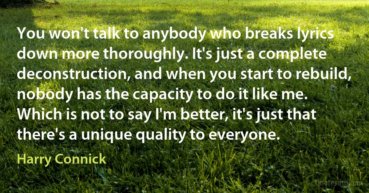 You won't talk to anybody who breaks lyrics down more thoroughly. It's just a complete deconstruction, and when you start to rebuild, nobody has the capacity to do it like me. Which is not to say I'm better, it's just that there's a unique quality to everyone. (Harry Connick)