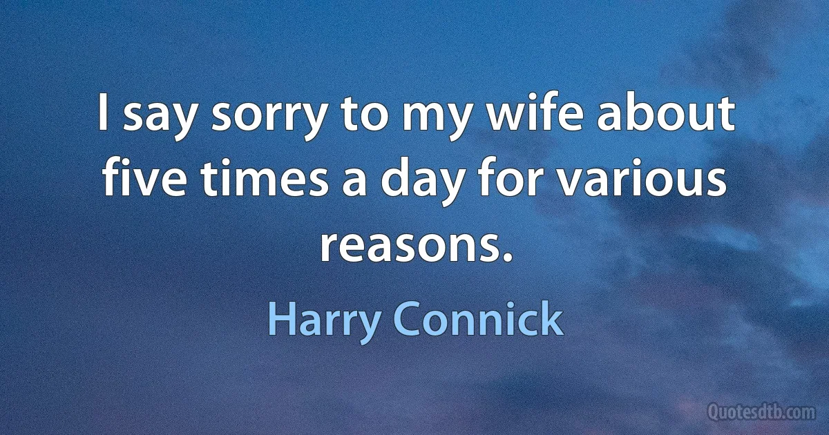 I say sorry to my wife about five times a day for various reasons. (Harry Connick)