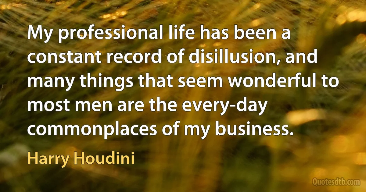 My professional life has been a constant record of disillusion, and many things that seem wonderful to most men are the every-day commonplaces of my business. (Harry Houdini)