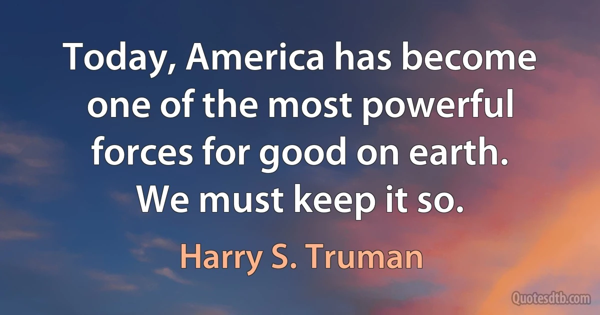 Today, America has become one of the most powerful forces for good on earth. We must keep it so. (Harry S. Truman)