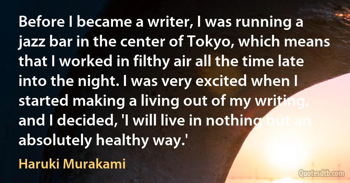 Before I became a writer, I was running a jazz bar in the center of Tokyo, which means that I worked in filthy air all the time late into the night. I was very excited when I started making a living out of my writing, and I decided, 'I will live in nothing but an absolutely healthy way.' (Haruki Murakami)