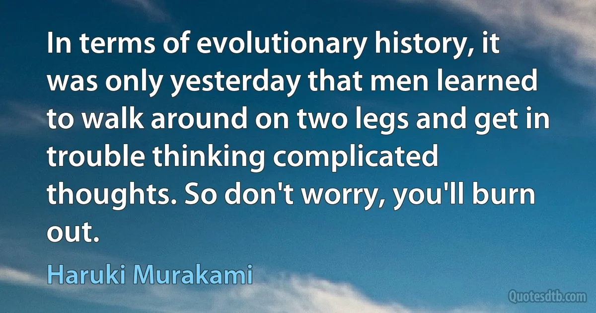 In terms of evolutionary history, it was only yesterday that men learned to walk around on two legs and get in trouble thinking complicated thoughts. So don't worry, you'll burn out. (Haruki Murakami)