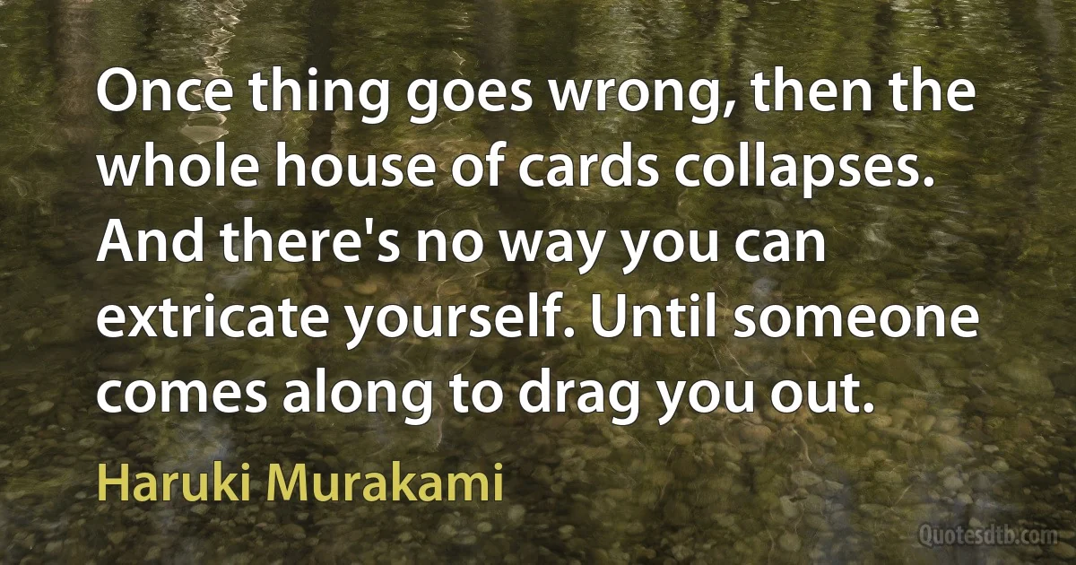 Once thing goes wrong, then the whole house of cards collapses. And there's no way you can extricate yourself. Until someone comes along to drag you out. (Haruki Murakami)