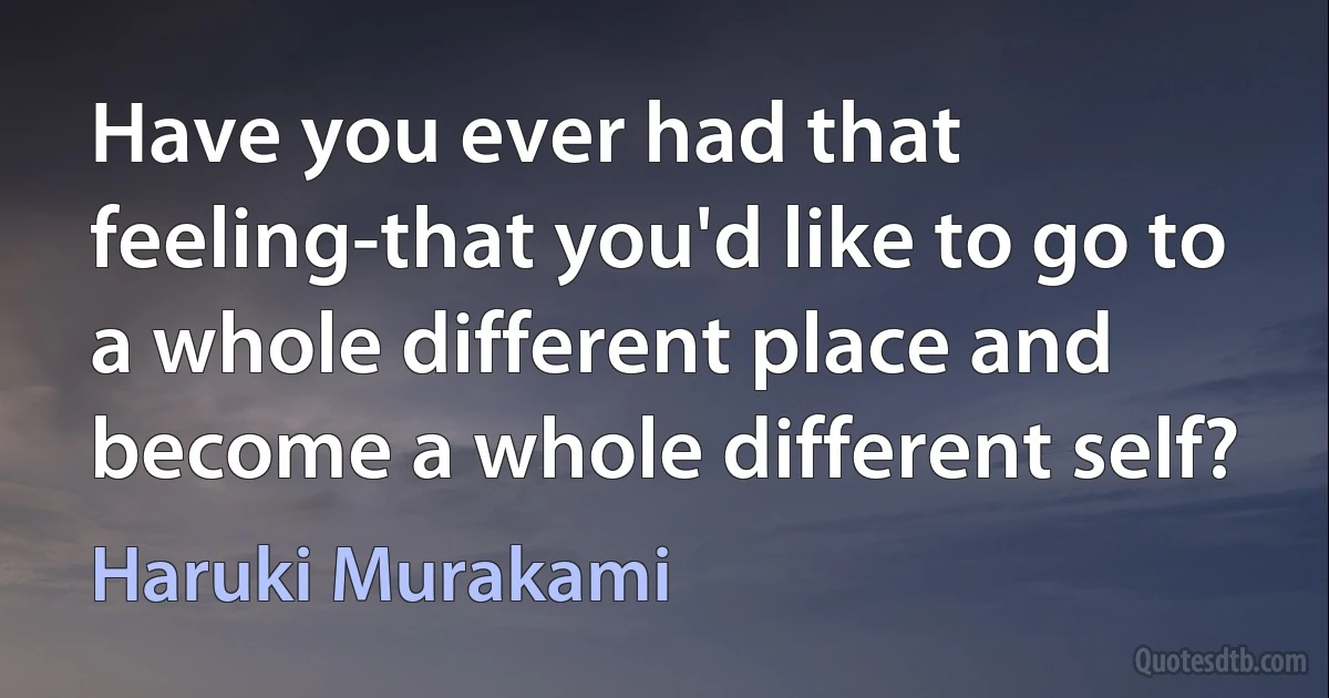 Have you ever had that feeling-that you'd like to go to a whole different place and become a whole different self? (Haruki Murakami)