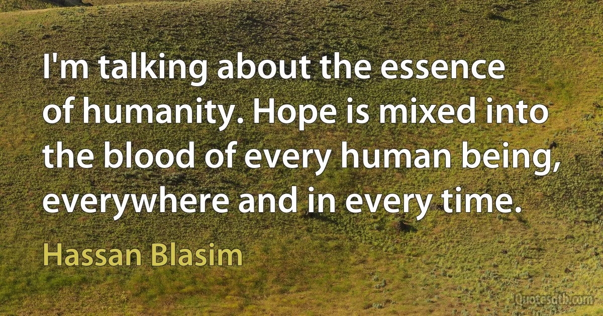 I'm talking about the essence of humanity. Hope is mixed into the blood of every human being, everywhere and in every time. (Hassan Blasim)