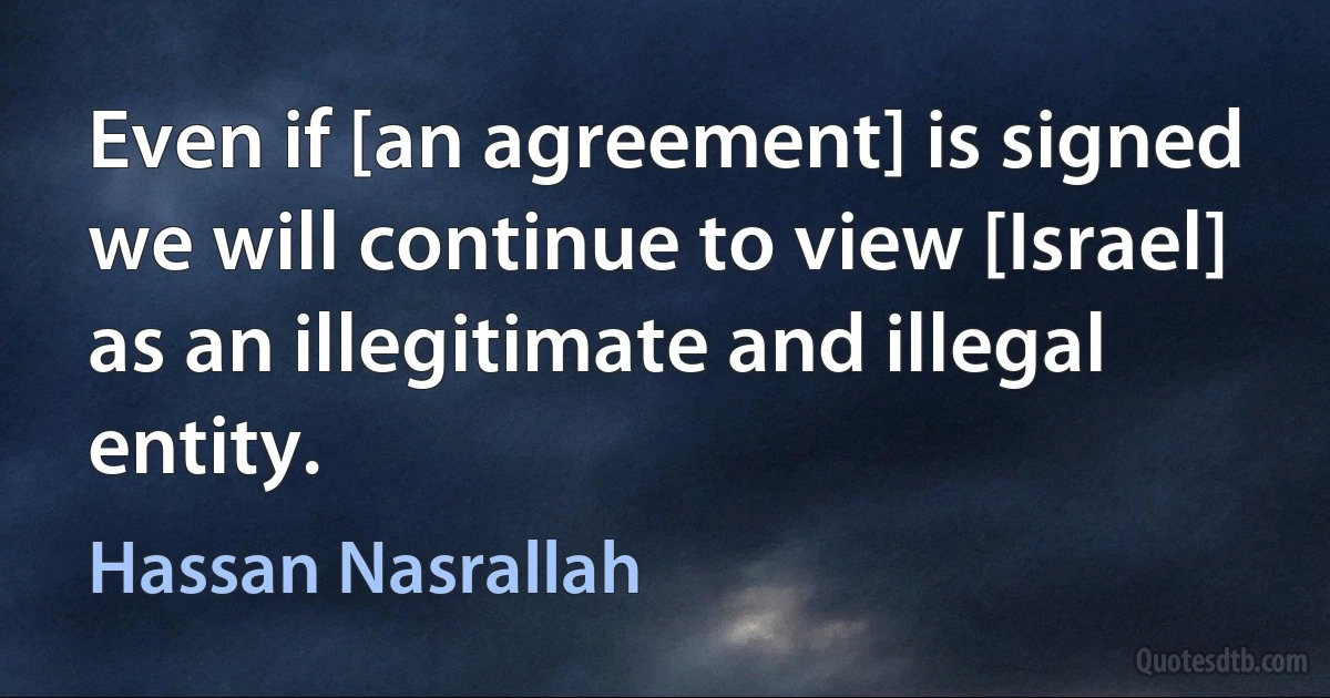 Even if [an agreement] is signed we will continue to view [Israel] as an illegitimate and illegal entity. (Hassan Nasrallah)