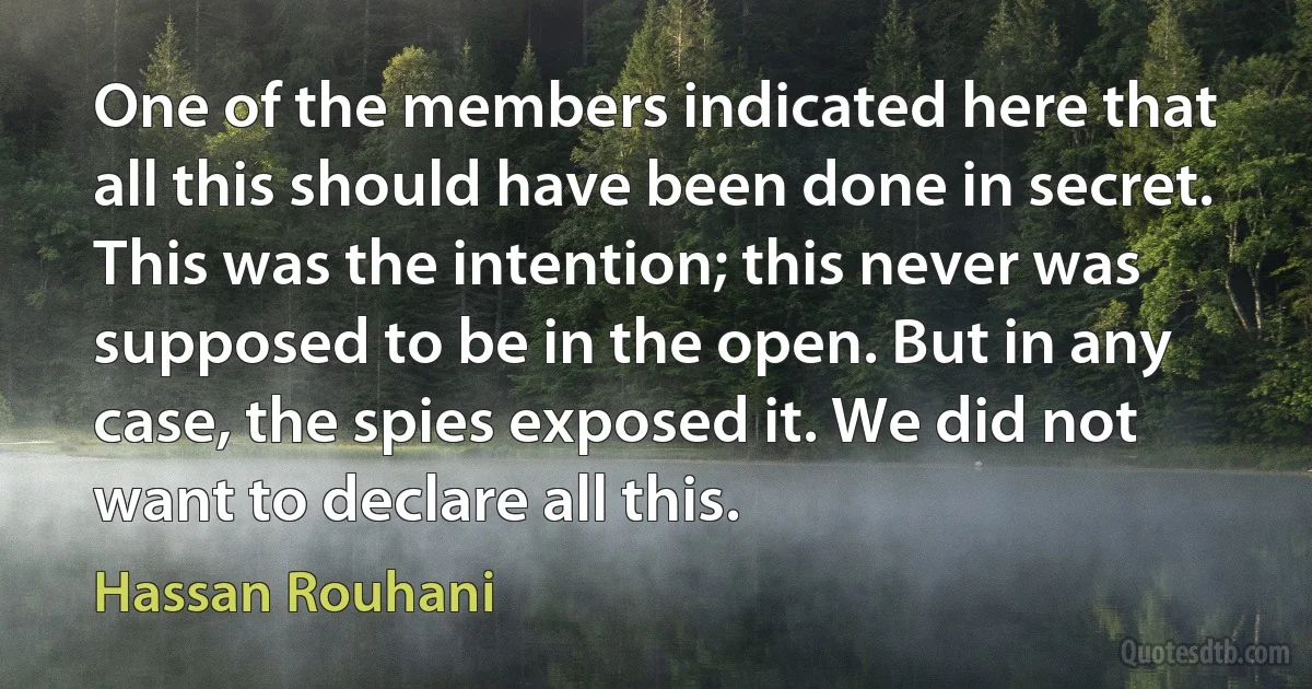 One of the members indicated here that all this should have been done in secret. This was the intention; this never was supposed to be in the open. But in any case, the spies exposed it. We did not want to declare all this. (Hassan Rouhani)