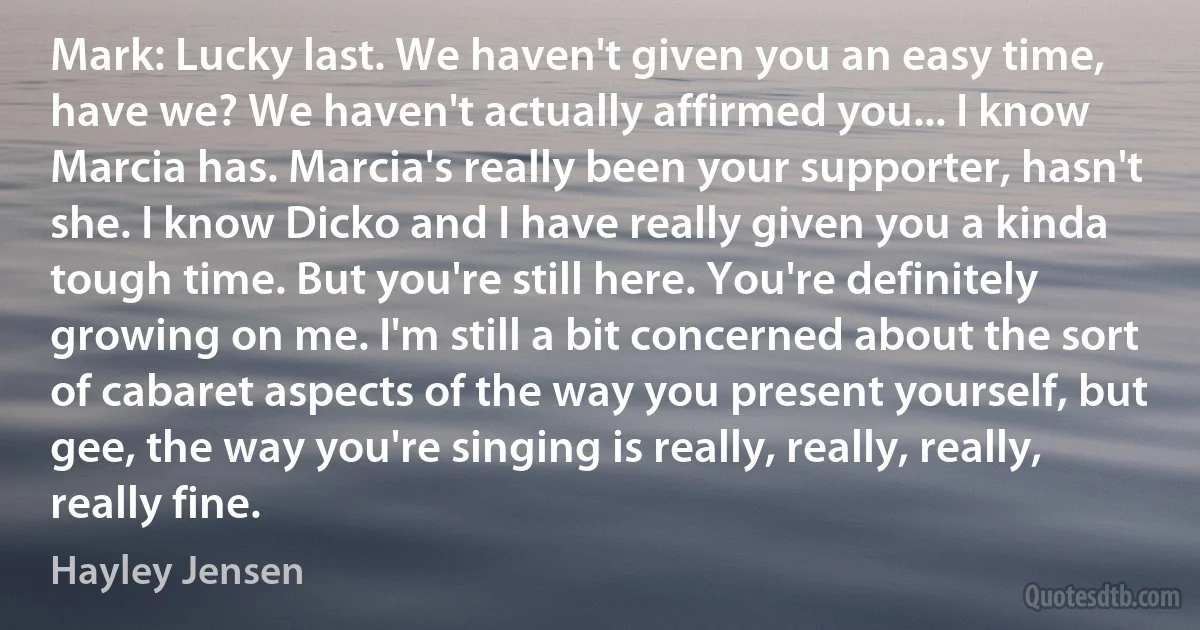 Mark: Lucky last. We haven't given you an easy time, have we? We haven't actually affirmed you... I know Marcia has. Marcia's really been your supporter, hasn't she. I know Dicko and I have really given you a kinda tough time. But you're still here. You're definitely growing on me. I'm still a bit concerned about the sort of cabaret aspects of the way you present yourself, but gee, the way you're singing is really, really, really, really fine. (Hayley Jensen)