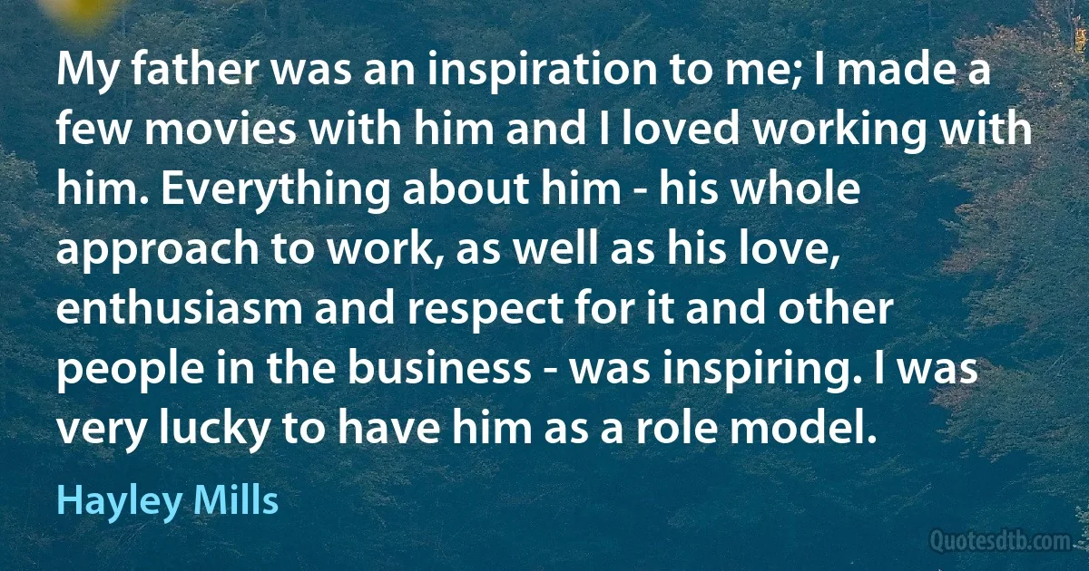 My father was an inspiration to me; I made a few movies with him and I loved working with him. Everything about him - his whole approach to work, as well as his love, enthusiasm and respect for it and other people in the business - was inspiring. I was very lucky to have him as a role model. (Hayley Mills)