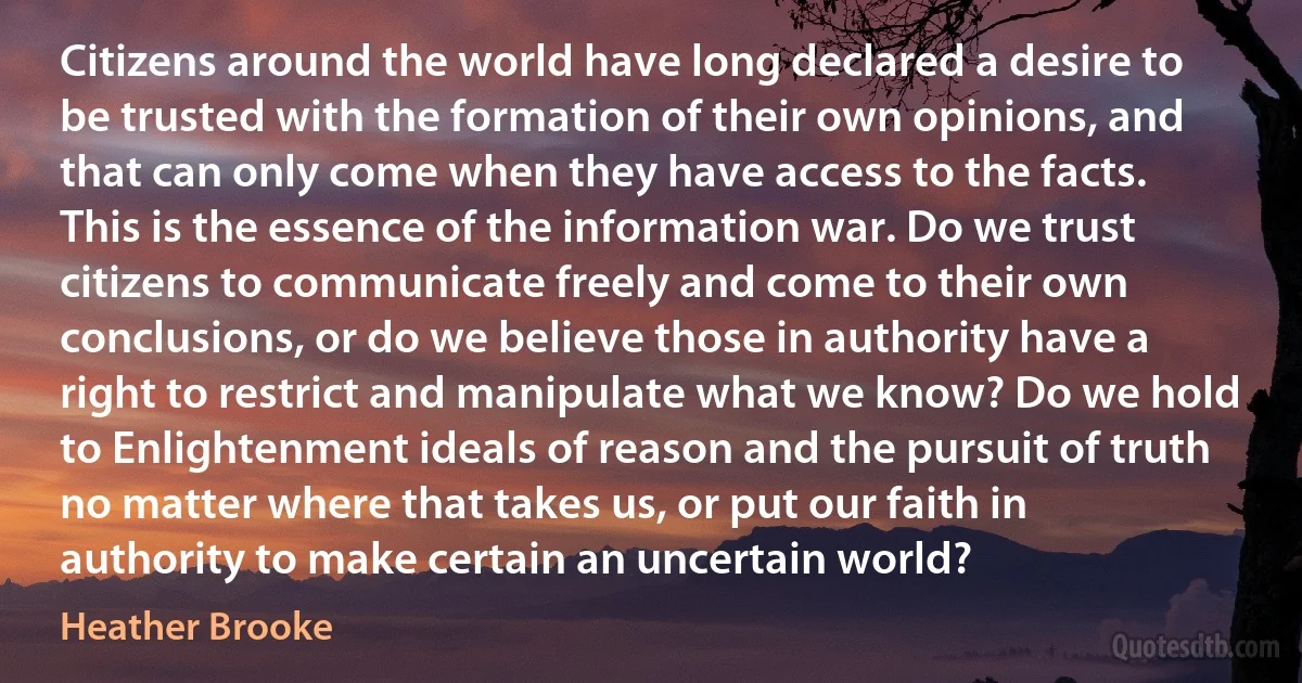 Citizens around the world have long declared a desire to be trusted with the formation of their own opinions, and that can only come when they have access to the facts. This is the essence of the information war. Do we trust citizens to communicate freely and come to their own conclusions, or do we believe those in authority have a right to restrict and manipulate what we know? Do we hold to Enlightenment ideals of reason and the pursuit of truth no matter where that takes us, or put our faith in authority to make certain an uncertain world? (Heather Brooke)