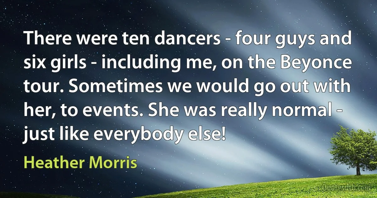 There were ten dancers - four guys and six girls - including me, on the Beyonce tour. Sometimes we would go out with her, to events. She was really normal - just like everybody else! (Heather Morris)