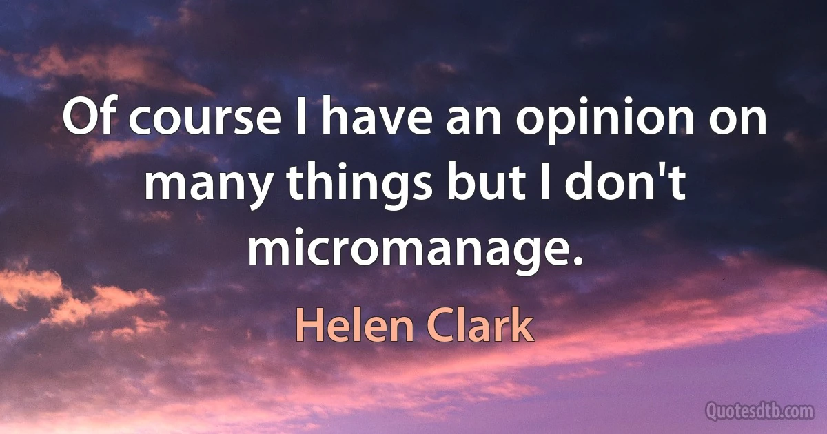 Of course I have an opinion on many things but I don't micromanage. (Helen Clark)