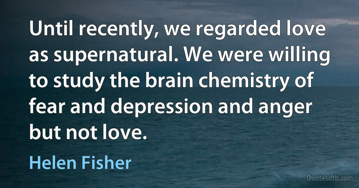 Until recently, we regarded love as supernatural. We were willing to study the brain chemistry of fear and depression and anger but not love. (Helen Fisher)