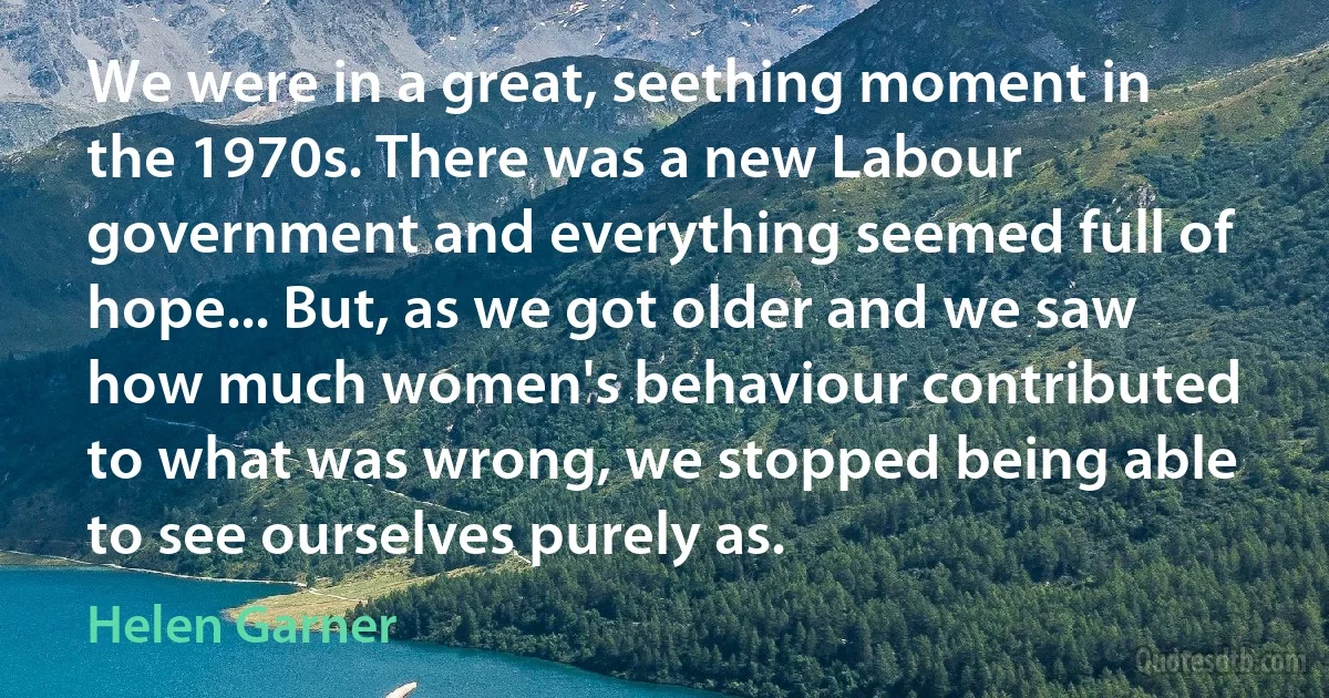 We were in a great, seething moment in the 1970s. There was a new Labour government and everything seemed full of hope... But, as we got older and we saw how much women's behaviour contributed to what was wrong, we stopped being able to see ourselves purely as. (Helen Garner)