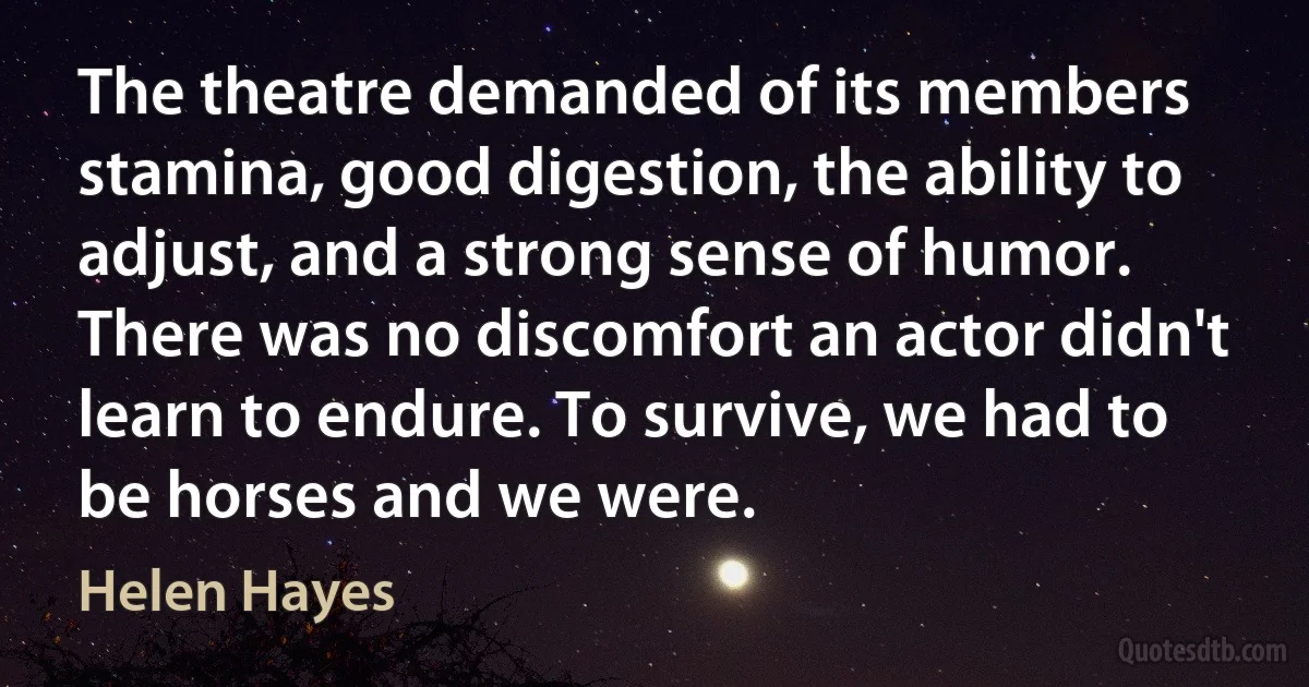 The theatre demanded of its members stamina, good digestion, the ability to adjust, and a strong sense of humor. There was no discomfort an actor didn't learn to endure. To survive, we had to be horses and we were. (Helen Hayes)