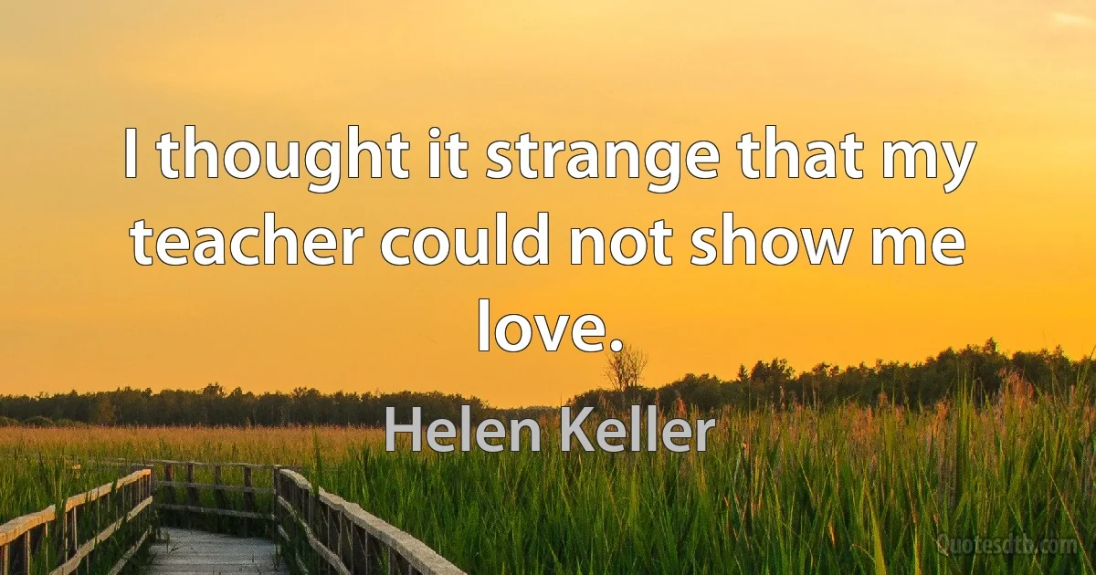 I thought it strange that my teacher could not show me love. (Helen Keller)