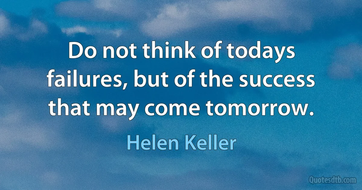 Do not think of todays failures, but of the success that may come tomorrow. (Helen Keller)