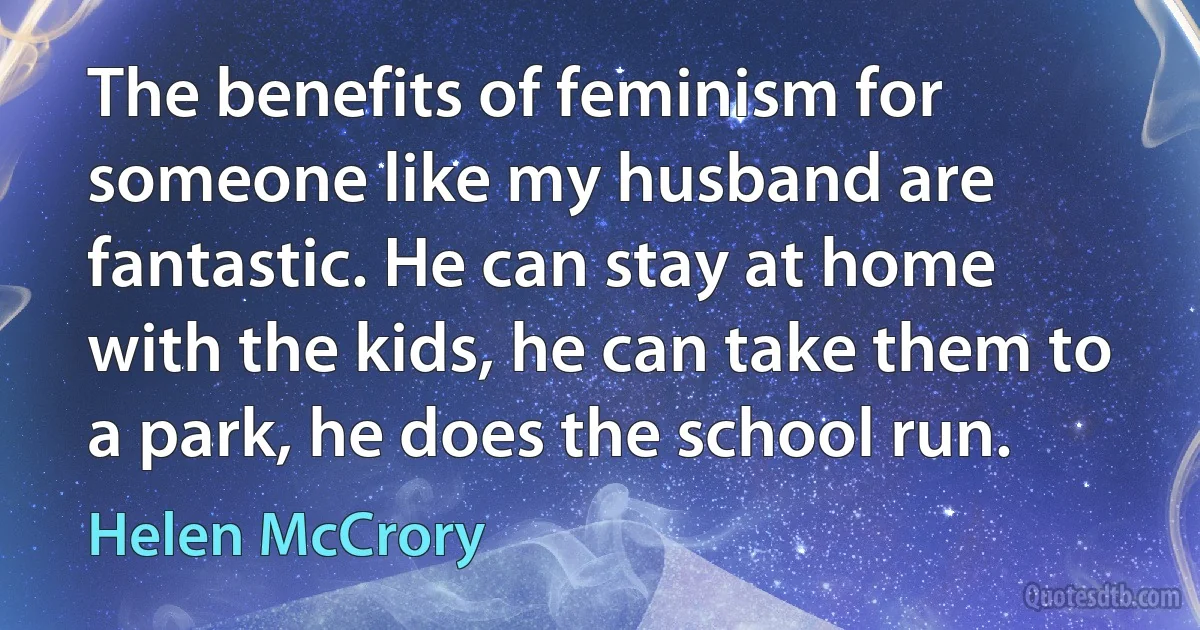 The benefits of feminism for someone like my husband are fantastic. He can stay at home with the kids, he can take them to a park, he does the school run. (Helen McCrory)