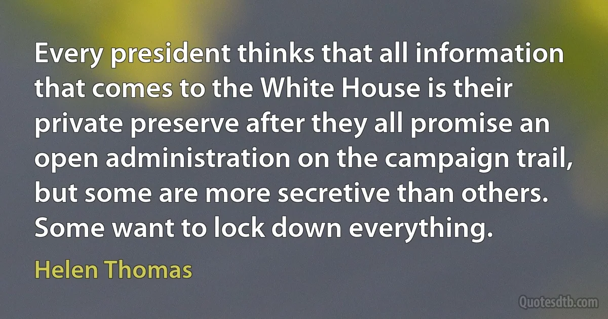 Every president thinks that all information that comes to the White House is their private preserve after they all promise an open administration on the campaign trail, but some are more secretive than others. Some want to lock down everything. (Helen Thomas)