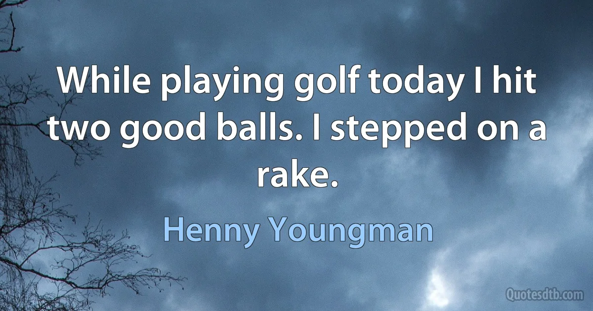 While playing golf today I hit two good balls. I stepped on a rake. (Henny Youngman)