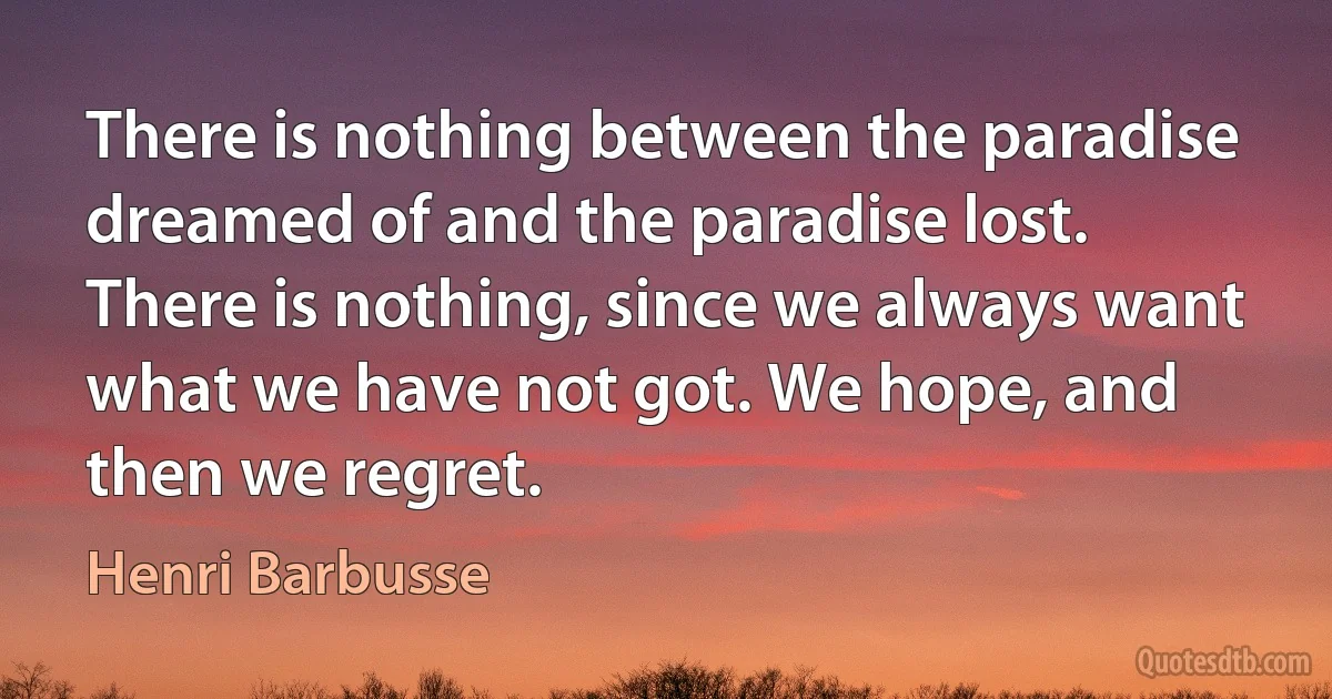 There is nothing between the paradise dreamed of and the paradise lost. There is nothing, since we always want what we have not got. We hope, and then we regret. (Henri Barbusse)