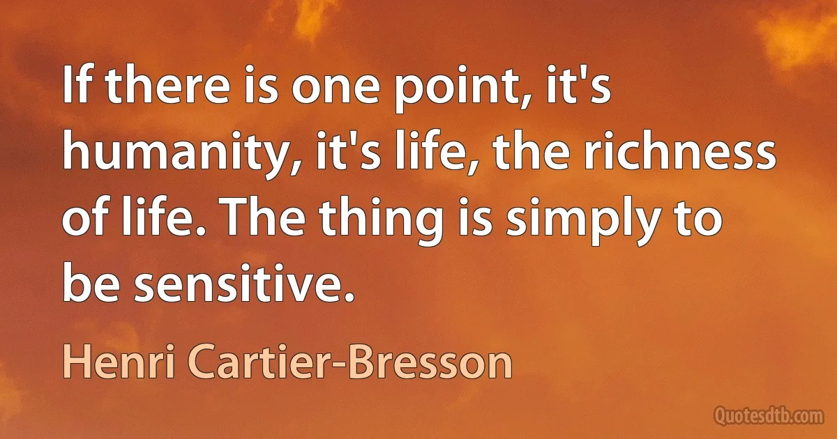 If there is one point, it's humanity, it's life, the richness of life. The thing is simply to be sensitive. (Henri Cartier-Bresson)